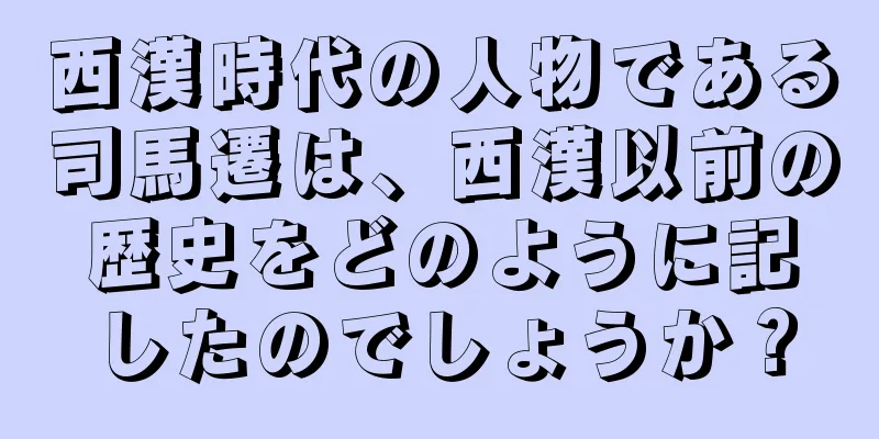 西漢時代の人物である司馬遷は、西漢以前の歴史をどのように記したのでしょうか？