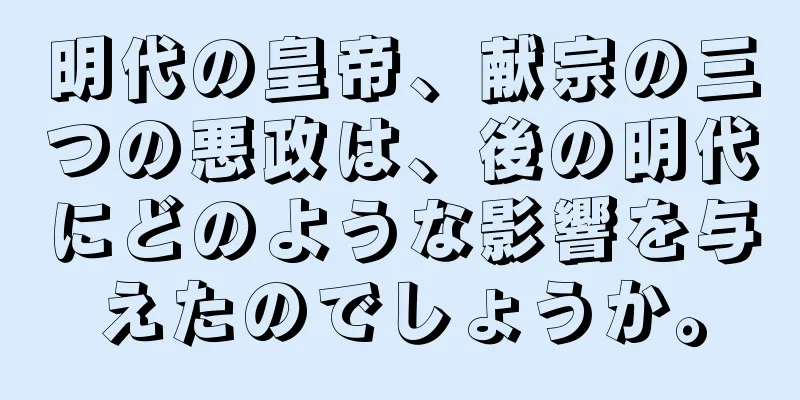 明代の皇帝、献宗の三つの悪政は、後の明代にどのような影響を与えたのでしょうか。