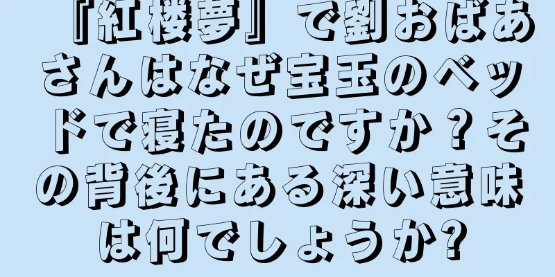 『紅楼夢』で劉おばあさんはなぜ宝玉のベッドで寝たのですか？その背後にある深い意味は何でしょうか?
