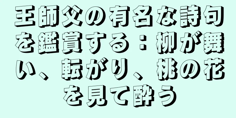 王師父の有名な詩句を鑑賞する：柳が舞い、転がり、桃の花を見て酔う