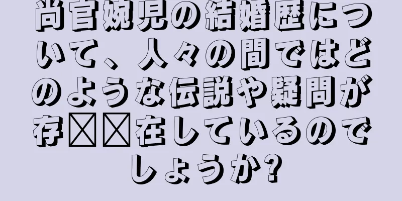 尚官婉児の結婚歴について、人々の間ではどのような伝説や疑問が存​​在しているのでしょうか?