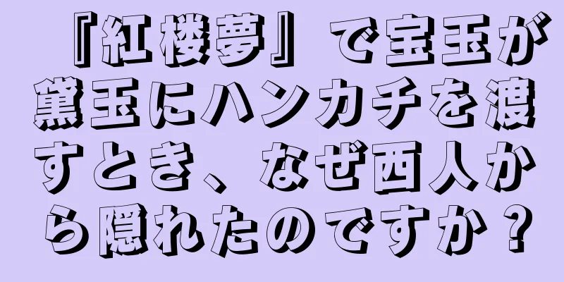『紅楼夢』で宝玉が黛玉にハンカチを渡すとき、なぜ西人から隠れたのですか？