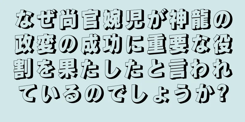 なぜ尚官婉児が神龍の政変の成功に重要な役割を果たしたと言われているのでしょうか?