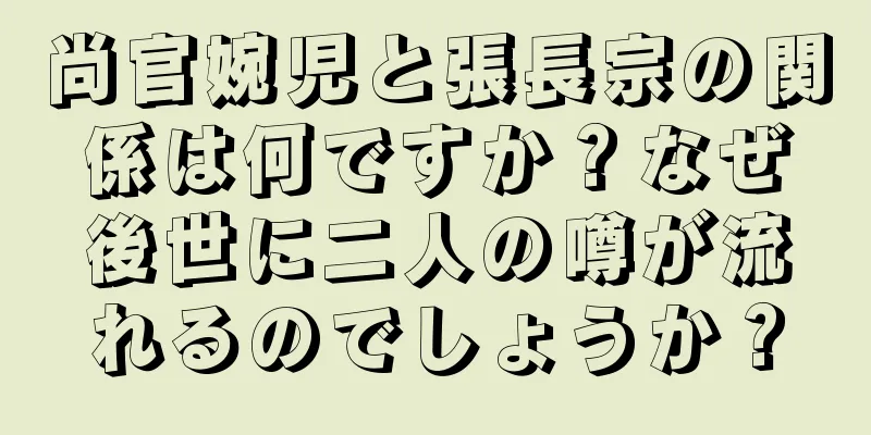 尚官婉児と張長宗の関係は何ですか？なぜ後世に二人の噂が流れるのでしょうか？
