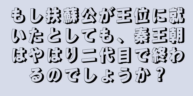 もし扶蘇公が王位に就いたとしても、秦王朝はやはり二代目で終わるのでしょうか？