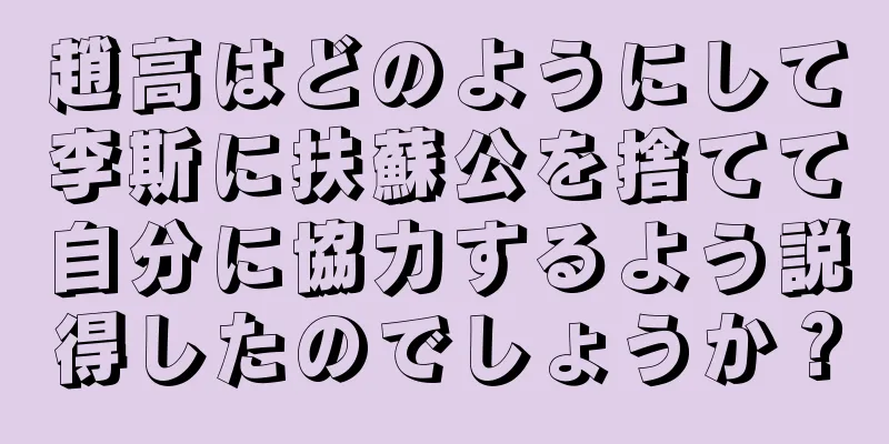 趙高はどのようにして李斯に扶蘇公を捨てて自分に協力するよう説得したのでしょうか？