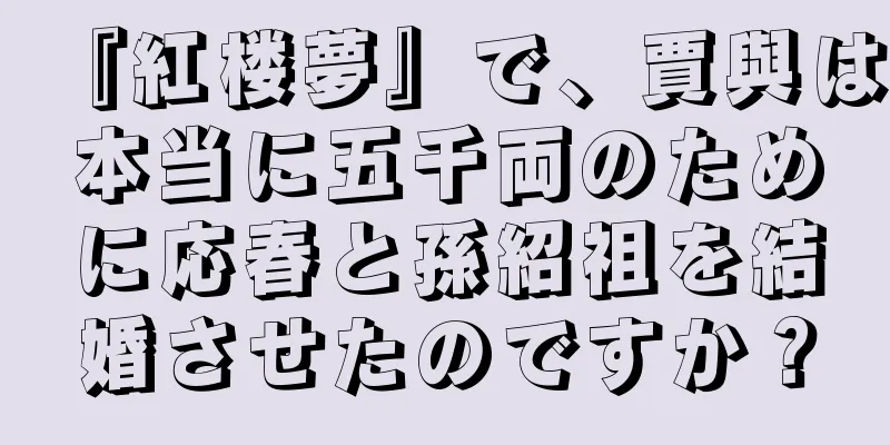 『紅楼夢』で、賈與は本当に五千両のために応春と孫紹祖を結婚させたのですか？