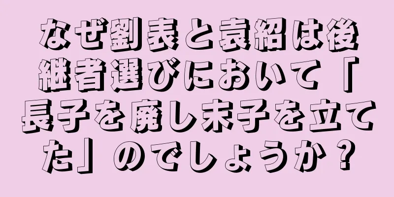 なぜ劉表と袁紹は後継者選びにおいて「長子を廃し末子を立てた」のでしょうか？