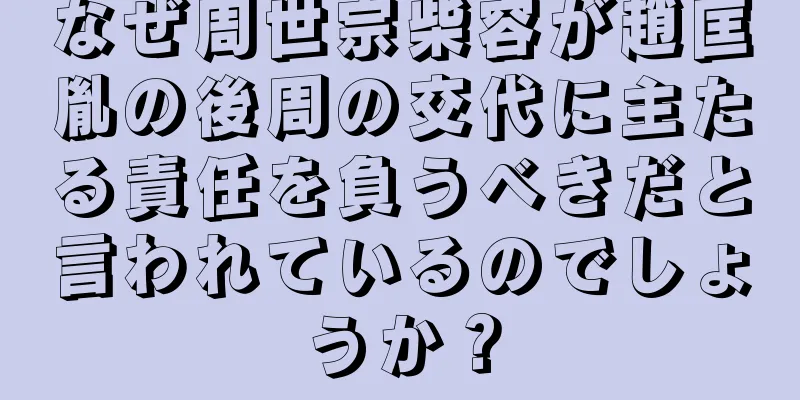 なぜ周世宗柴容が趙匡胤の後周の交代に主たる責任を負うべきだと言われているのでしょうか？