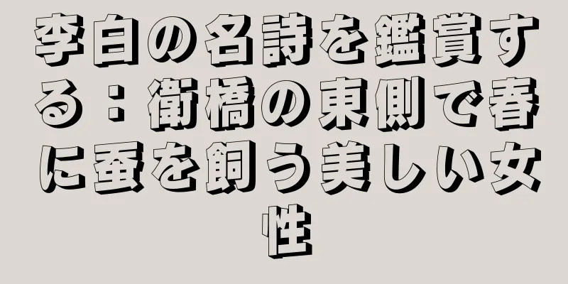 李白の名詩を鑑賞する：衛橋の東側で春に蚕を飼う美しい女性