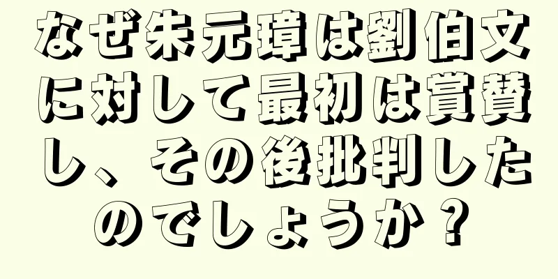 なぜ朱元璋は劉伯文に対して最初は賞賛し、その後批判したのでしょうか？