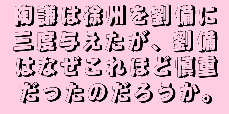陶謙は徐州を劉備に三度与えたが、劉備はなぜこれほど慎重だったのだろうか。