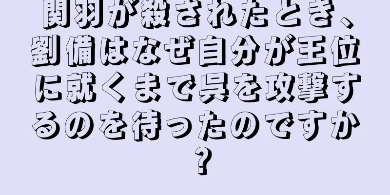 関羽が殺されたとき、劉備はなぜ自分が王位に就くまで呉を攻撃するのを待ったのですか？
