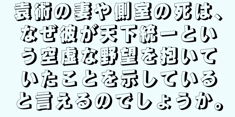 袁術の妻や側室の死は、なぜ彼が天下統一という空虚な野望を抱いていたことを示していると言えるのでしょうか。