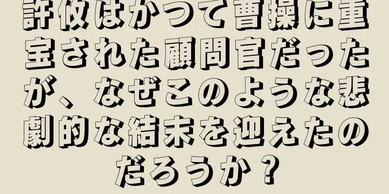 許攸はかつて曹操に重宝された顧問官だったが、なぜこのような悲劇的な結末を迎えたのだろうか？