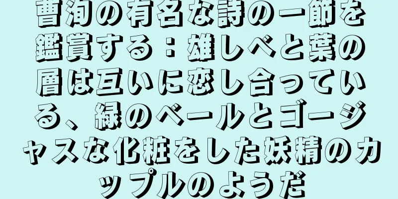 曹洵の有名な詩の一節を鑑賞する：雄しべと葉の層は互いに恋し合っている、緑のベールとゴージャスな化粧をした妖精のカップルのようだ