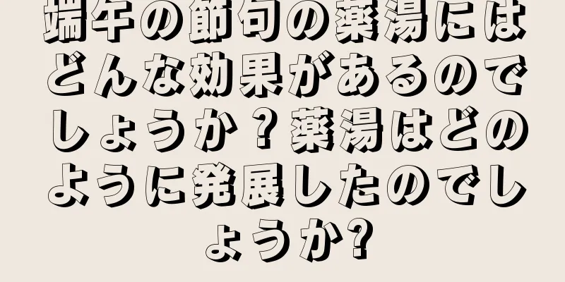 端午の節句の薬湯にはどんな効果があるのでしょうか？薬湯はどのように発展したのでしょうか?