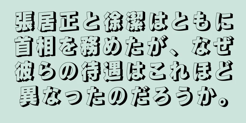 張居正と徐潔はともに首相を務めたが、なぜ彼らの待遇はこれほど異なったのだろうか。