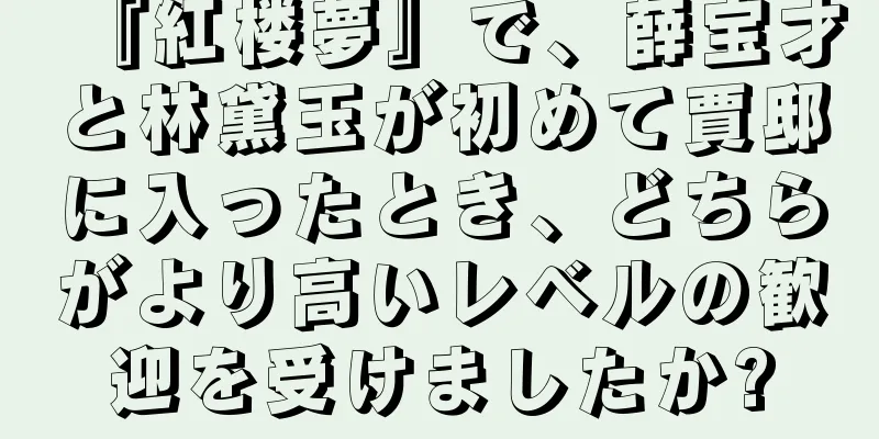 『紅楼夢』で、薛宝才と林黛玉が初めて賈邸に入ったとき、どちらがより高いレベルの歓迎を受けましたか?