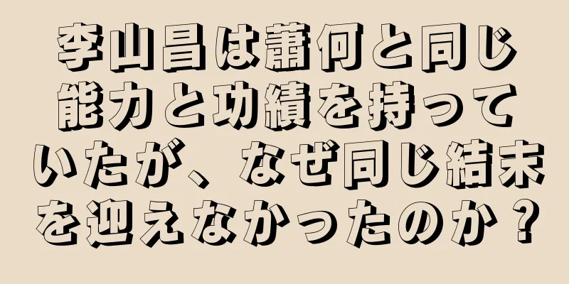 李山昌は蕭何と同じ能力と功績を持っていたが、なぜ同じ結末を迎えなかったのか？