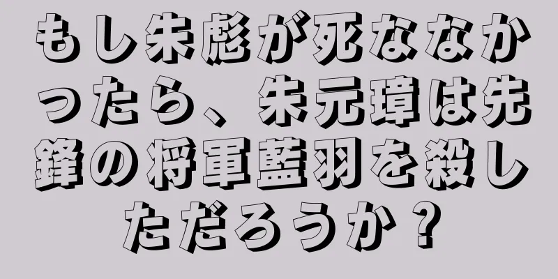 もし朱彪が死ななかったら、朱元璋は先鋒の将軍藍羽を殺しただろうか？