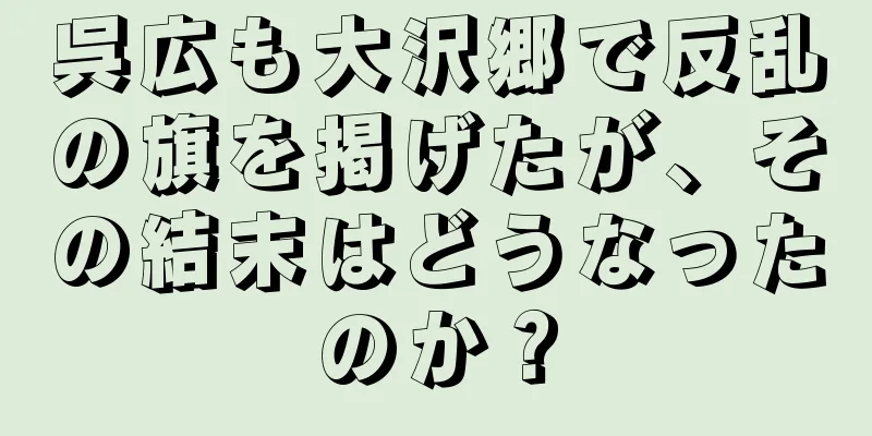呉広も大沢郷で反乱の旗を掲げたが、その結末はどうなったのか？