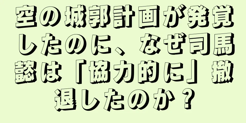 空の城郭計画が発覚したのに、なぜ司馬懿は「協力的に」撤退したのか？