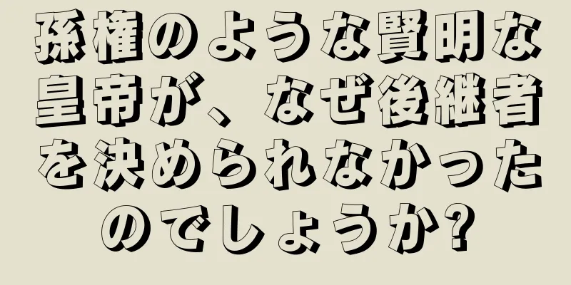 孫権のような賢明な皇帝が、なぜ後継者を決められなかったのでしょうか?