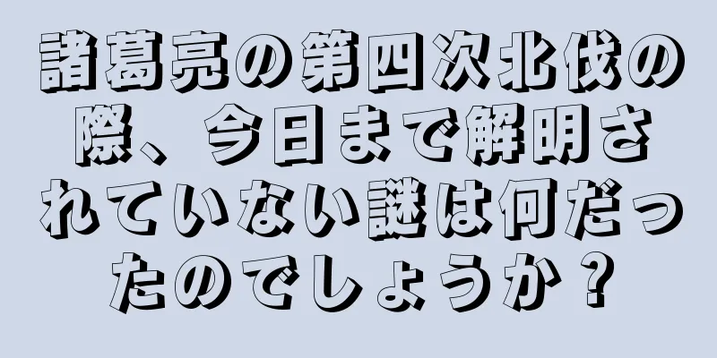 諸葛亮の第四次北伐の際、今日まで解明されていない謎は何だったのでしょうか？