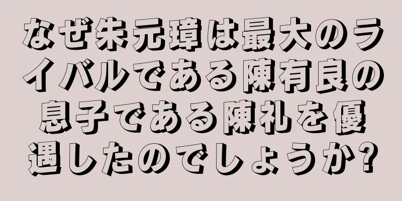 なぜ朱元璋は最大のライバルである陳有良の息子である陳礼を優遇したのでしょうか?