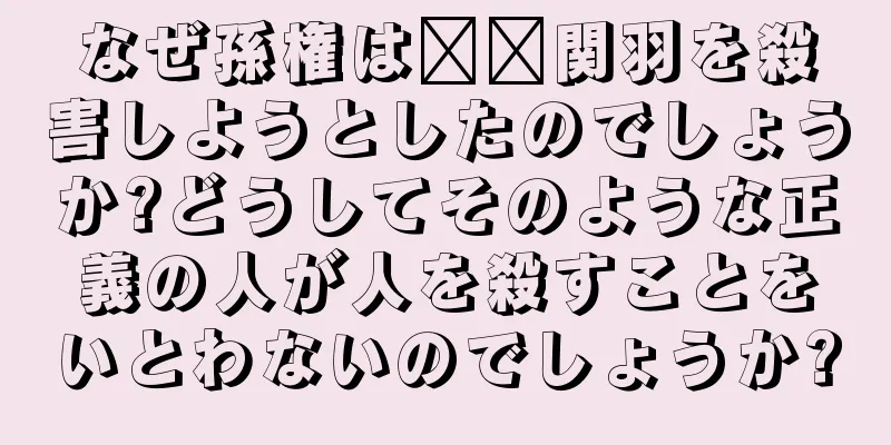 なぜ孫権は​​関羽を殺害しようとしたのでしょうか?どうしてそのような正義の人が人を殺すことをいとわないのでしょうか?
