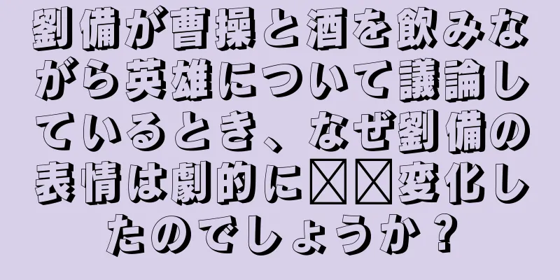 劉備が曹操と酒を飲みながら英雄について議論しているとき、なぜ劉備の表情は劇的に​​変化したのでしょうか？