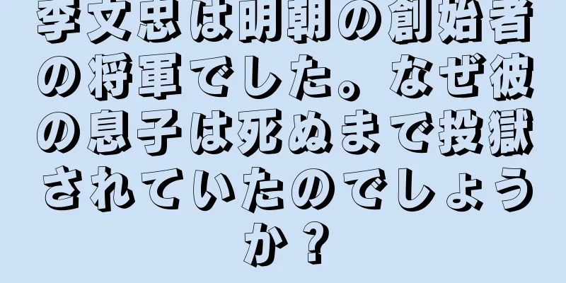 李文忠は明朝の創始者の将軍でした。なぜ彼の息子は死ぬまで投獄されていたのでしょうか？
