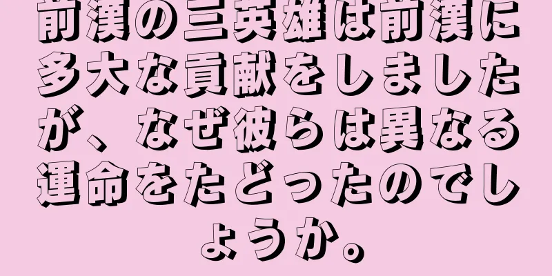 前漢の三英雄は前漢に多大な貢献をしましたが、なぜ彼らは異なる運命をたどったのでしょうか。