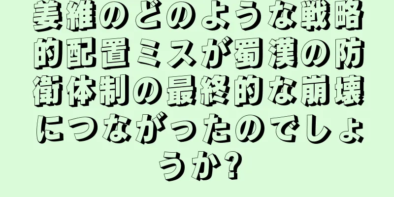 姜維のどのような戦略的配置ミスが蜀漢の防衛体制の最終的な崩壊につながったのでしょうか?
