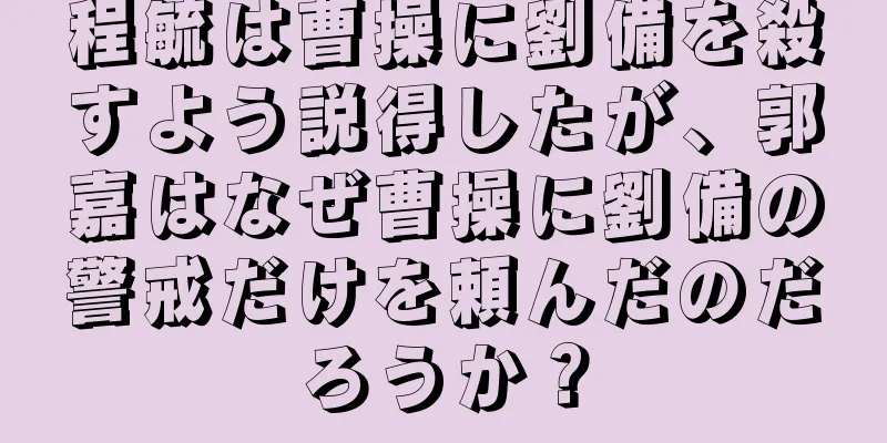 程毓は曹操に劉備を殺すよう説得したが、郭嘉はなぜ曹操に劉備の警戒だけを頼んだのだろうか？