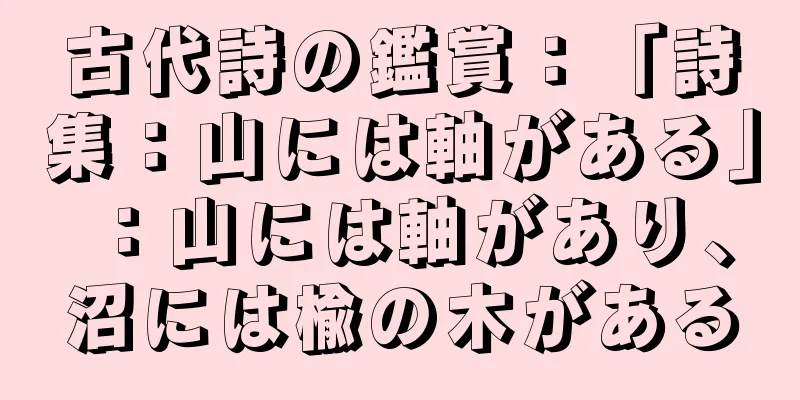 古代詩の鑑賞：「詩集：山には軸がある」：山には軸があり、沼には楡の木がある