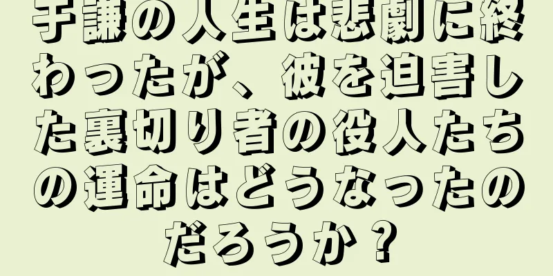 于謙の人生は悲劇に終わったが、彼を迫害した裏切り者の役人たちの運命はどうなったのだろうか？