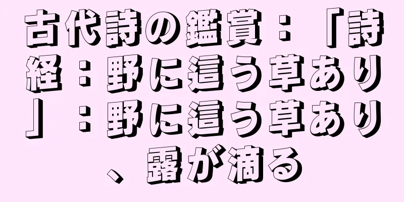 古代詩の鑑賞：「詩経：野に這う草あり」：野に這う草あり、露が滴る
