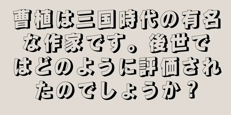 曹植は三国時代の有名な作家です。後世ではどのように評価されたのでしょうか？