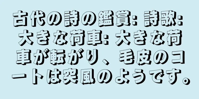 古代の詩の鑑賞: 詩歌: 大きな荷車: 大きな荷車が転がり、毛皮のコートは突風のようです。