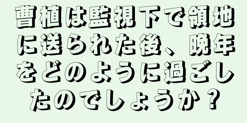 曹植は監視下で領地に送られた後、晩年をどのように過ごしたのでしょうか？