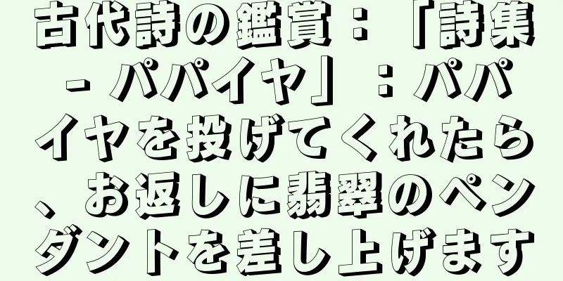 古代詩の鑑賞：「詩集 - パパイヤ」：パパイヤを投げてくれたら、お返しに翡翠のペンダントを差し上げます