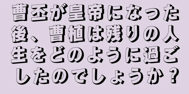 曹丕が皇帝になった後、曹植は残りの人生をどのように過ごしたのでしょうか？