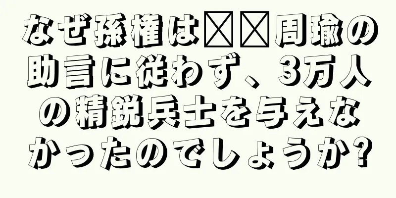 なぜ孫権は​​周瑜の助言に従わず、3万人の精鋭兵士を与えなかったのでしょうか?