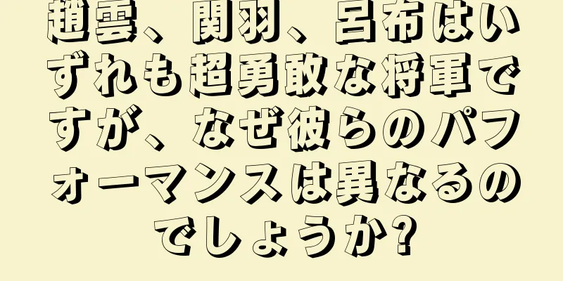 趙雲、関羽、呂布はいずれも超勇敢な将軍ですが、なぜ彼らのパフォーマンスは異なるのでしょうか?