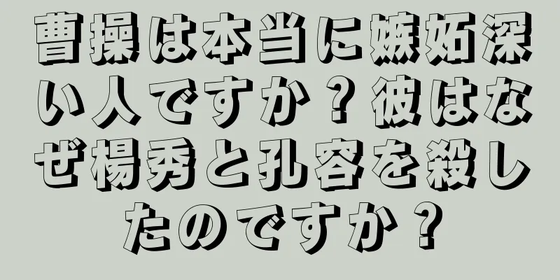 曹操は本当に嫉妬深い人ですか？彼はなぜ楊秀と孔容を殺したのですか？