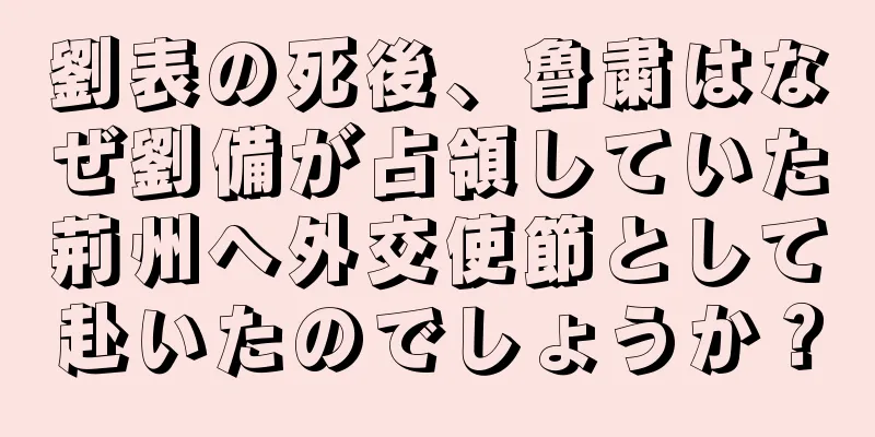 劉表の死後、魯粛はなぜ劉備が占領していた荊州へ外交使節として赴いたのでしょうか？