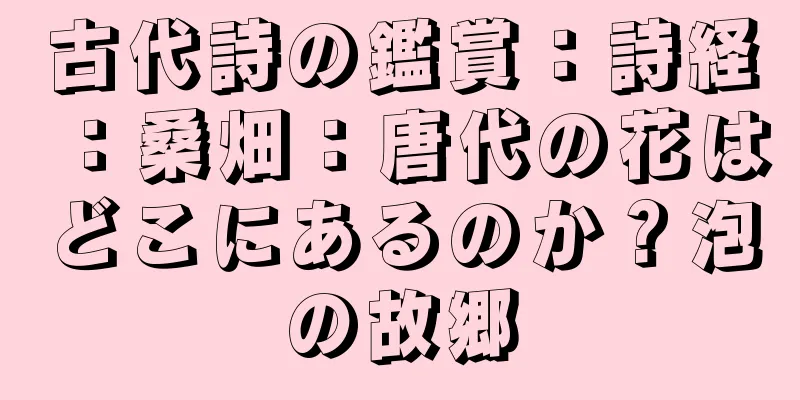 古代詩の鑑賞：詩経：桑畑：唐代の花はどこにあるのか？泡の故郷