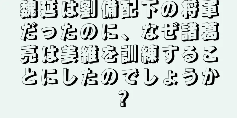 魏延は劉備配下の将軍だったのに、なぜ諸葛亮は姜維を訓練することにしたのでしょうか？